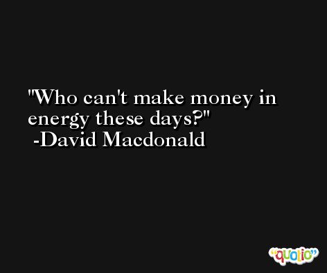 Who can't make money in energy these days? -David Macdonald