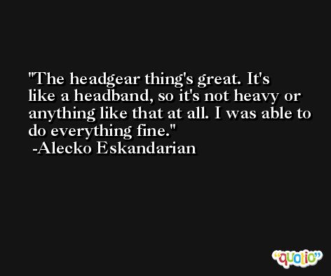 The headgear thing's great. It's like a headband, so it's not heavy or anything like that at all. I was able to do everything fine. -Alecko Eskandarian