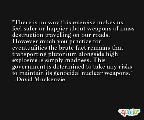 There is no way this exercise makes us feel safer or happier about weapons of mass destruction travelling on our roads. However much you practice for eventualities the brute fact remains that transporting plutonium alongside high explosive is simply madness. This government is determined to take any risks to maintain its genocidal nuclear weapons. -David Mackenzie
