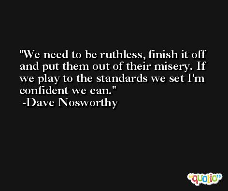 We need to be ruthless, finish it off and put them out of their misery. If we play to the standards we set I'm confident we can. -Dave Nosworthy