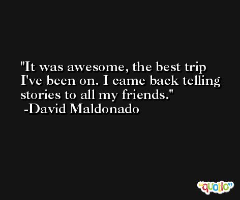 It was awesome, the best trip I've been on. I came back telling stories to all my friends. -David Maldonado