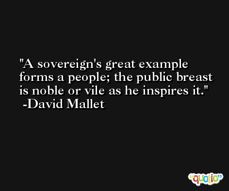 A sovereign's great example forms a people; the public breast is noble or vile as he inspires it. -David Mallet