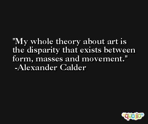 My whole theory about art is the disparity that exists between form, masses and movement. -Alexander Calder