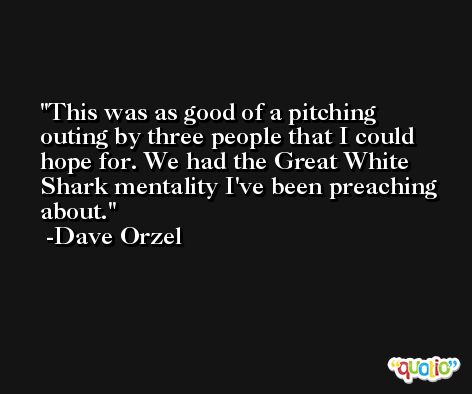 This was as good of a pitching outing by three people that I could hope for. We had the Great White Shark mentality I've been preaching about. -Dave Orzel