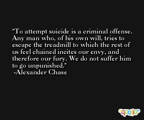 To attempt suicide is a criminal offense. Any man who, of his own will, tries to escape the treadmill to which the rest of us feel chained incites our envy, and therefore our fury. We do not suffer him to go unpunished. -Alexander Chase