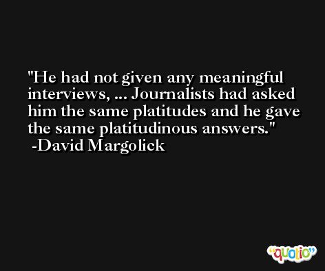 He had not given any meaningful interviews, ... Journalists had asked him the same platitudes and he gave the same platitudinous answers. -David Margolick