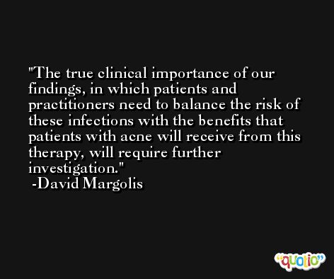 The true clinical importance of our findings, in which patients and practitioners need to balance the risk of these infections with the benefits that patients with acne will receive from this therapy, will require further investigation. -David Margolis