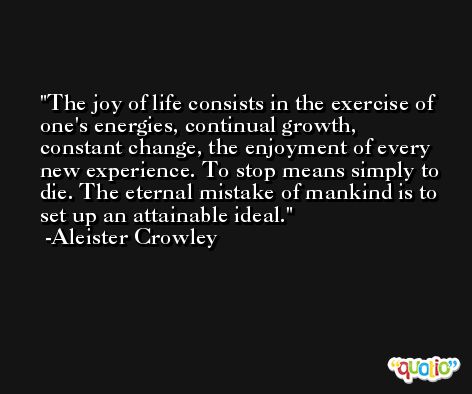The joy of life consists in the exercise of one's energies, continual growth, constant change, the enjoyment of every new experience. To stop means simply to die. The eternal mistake of mankind is to set up an attainable ideal. -Aleister Crowley