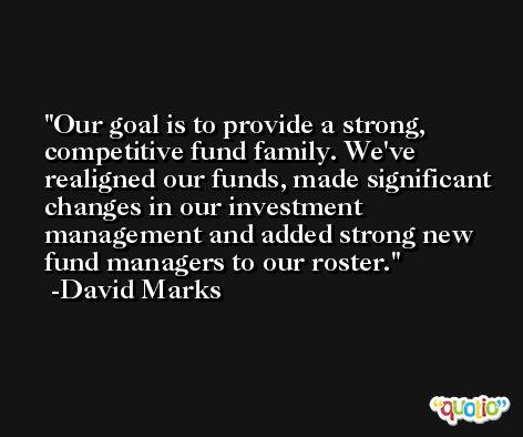 Our goal is to provide a strong, competitive fund family. We've realigned our funds, made significant changes in our investment management and added strong new fund managers to our roster. -David Marks