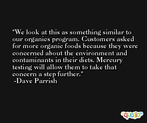 We look at this as something similar to our organics program. Customers asked for more organic foods because they were concerned about the environment and contaminants in their diets. Mercury testing will allow them to take that concern a step further. -Dave Parrish