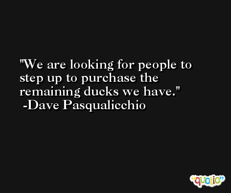 We are looking for people to step up to purchase the remaining ducks we have. -Dave Pasqualicchio