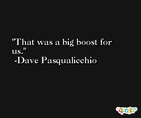 That was a big boost for us. -Dave Pasqualicchio