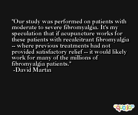 Our study was performed on patients with moderate to severe fibromyalgia. It's my speculation that if acupuncture works for these patients with recalcitrant fibromyalgia -- where previous treatments had not provided satisfactory relief -- it would likely work for many of the millions of fibromyalgia patients. -David Martin