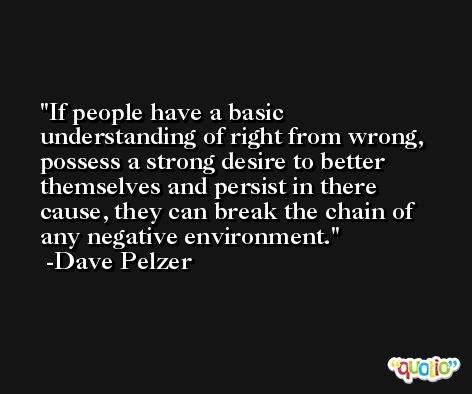 If people have a basic understanding of right from wrong, possess a strong desire to better themselves and persist in there cause, they can break the chain of any negative environment. -Dave Pelzer