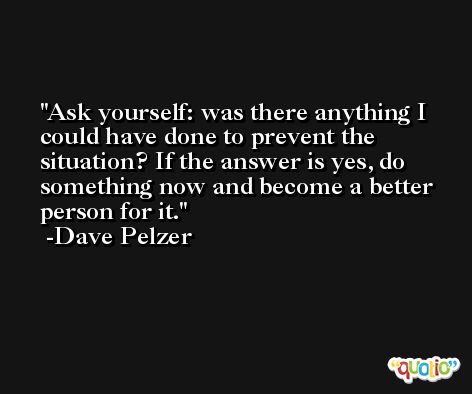 Ask yourself: was there anything I could have done to prevent the situation? If the answer is yes, do something now and become a better person for it. -Dave Pelzer