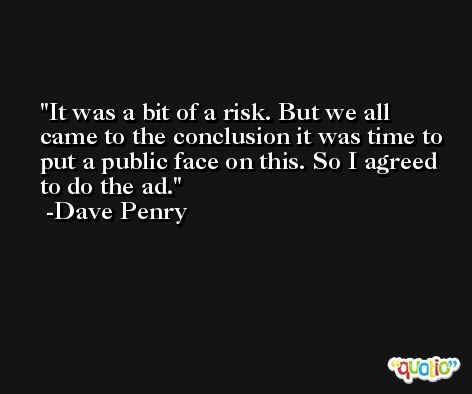 It was a bit of a risk. But we all came to the conclusion it was time to put a public face on this. So I agreed to do the ad. -Dave Penry