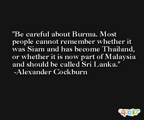Be careful about Burma. Most people cannot remember whether it was Siam and has become Thailand, or whether it is now part of Malaysia and should be called Sri Lanka. -Alexander Cockburn