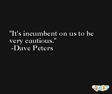 It's incumbent on us to be very cautious. -Dave Peters