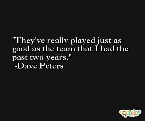 They've really played just as good as the team that I had the past two years. -Dave Peters