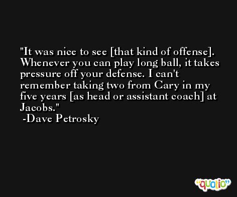 It was nice to see [that kind of offense]. Whenever you can play long ball, it takes pressure off your defense. I can't remember taking two from Cary in my five years [as head or assistant coach] at Jacobs. -Dave Petrosky