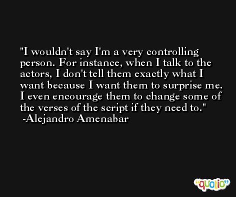 I wouldn't say I'm a very controlling person. For instance, when I talk to the actors, I don't tell them exactly what I want because I want them to surprise me. I even encourage them to change some of the verses of the script if they need to. -Alejandro Amenabar