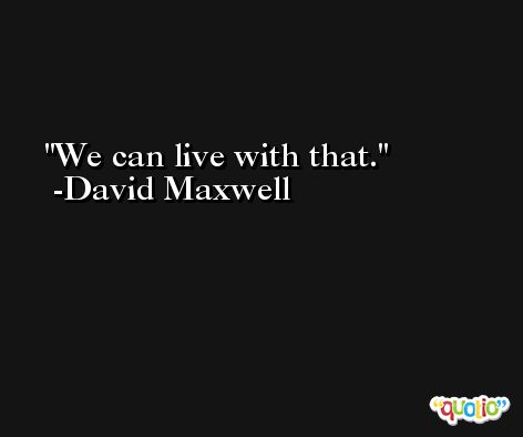 We can live with that. -David Maxwell