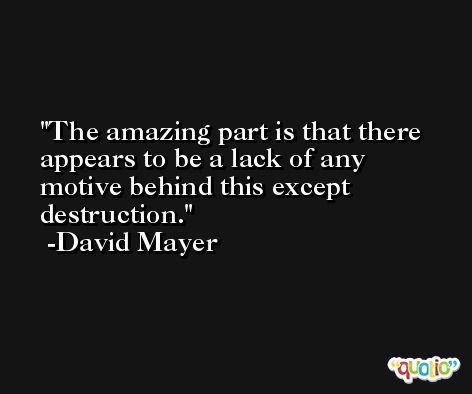 The amazing part is that there appears to be a lack of any motive behind this except destruction. -David Mayer