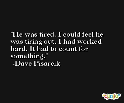 He was tired. I could feel he was tiring out. I had worked hard. It had to count for something. -Dave Pisarcik