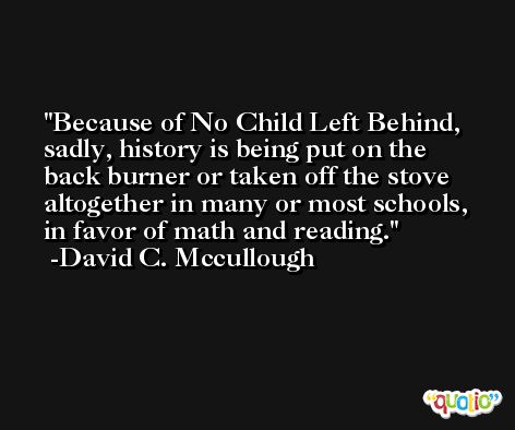 Because of No Child Left Behind, sadly, history is being put on the back burner or taken off the stove altogether in many or most schools, in favor of math and reading. -David C. Mccullough