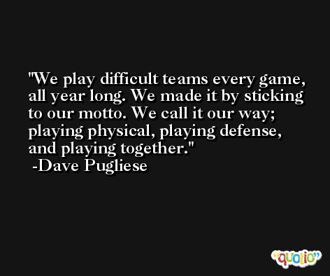 We play difficult teams every game, all year long. We made it by sticking to our motto. We call it our way; playing physical, playing defense, and playing together. -Dave Pugliese
