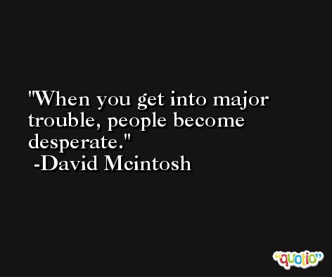 When you get into major trouble, people become desperate. -David Mcintosh