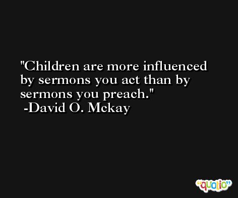 Children are more influenced by sermons you act than by sermons you preach. -David O. Mckay