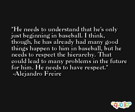 He needs to understand that he's only just beginning in baseball. I think, though, he has already had many good things happen to him in baseball, but he needs to respect the hierarchy. That could lead to many problems in the future for him. He needs to have respect. -Alejandro Freire
