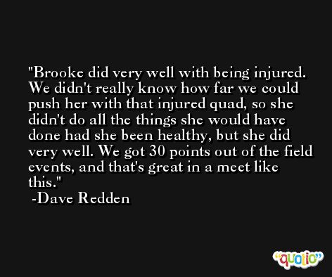 Brooke did very well with being injured. We didn't really know how far we could push her with that injured quad, so she didn't do all the things she would have done had she been healthy, but she did very well. We got 30 points out of the field events, and that's great in a meet like this. -Dave Redden