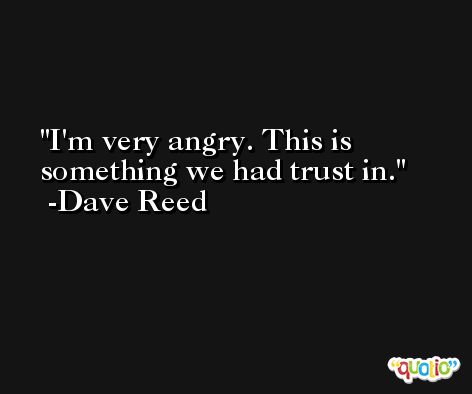 I'm very angry. This is something we had trust in. -Dave Reed