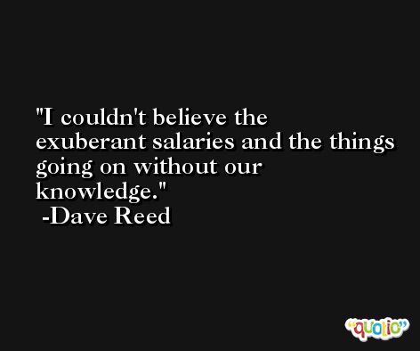 I couldn't believe the exuberant salaries and the things going on without our knowledge. -Dave Reed