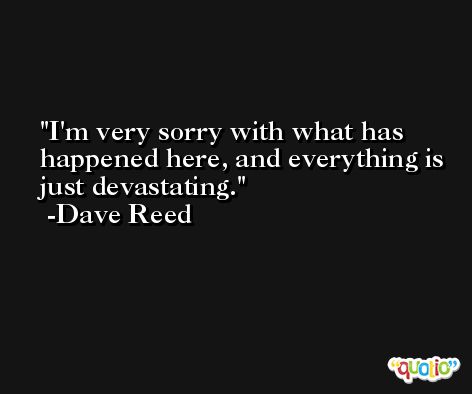 I'm very sorry with what has happened here, and everything is just devastating. -Dave Reed