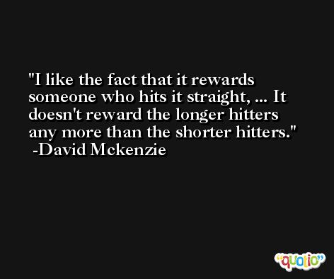 I like the fact that it rewards someone who hits it straight, ... It doesn't reward the longer hitters any more than the shorter hitters. -David Mckenzie