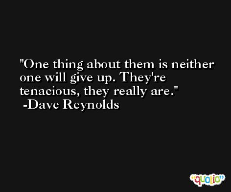 One thing about them is neither one will give up. They're tenacious, they really are. -Dave Reynolds