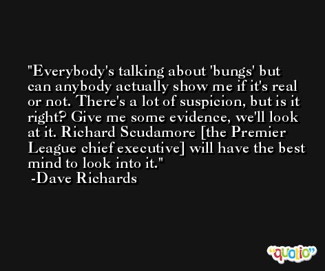 Everybody's talking about 'bungs' but can anybody actually show me if it's real or not. There's a lot of suspicion, but is it right? Give me some evidence, we'll look at it. Richard Scudamore [the Premier League chief executive] will have the best mind to look into it. -Dave Richards