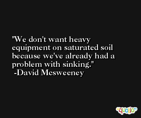We don't want heavy equipment on saturated soil because we've already had a problem with sinking. -David Mcsweeney