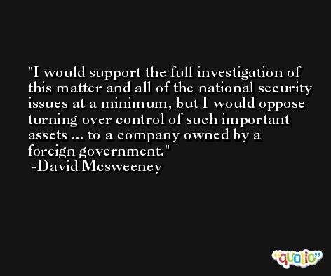I would support the full investigation of this matter and all of the national security issues at a minimum, but I would oppose turning over control of such important assets ... to a company owned by a foreign government. -David Mcsweeney