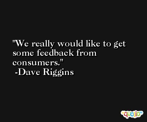 We really would like to get some feedback from consumers. -Dave Riggins