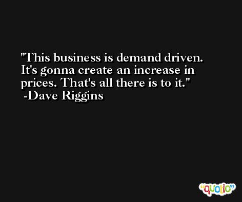 This business is demand driven. It's gonna create an increase in prices. That's all there is to it. -Dave Riggins