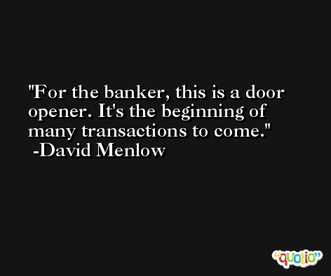 For the banker, this is a door opener. It's the beginning of many transactions to come. -David Menlow