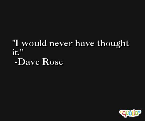 I would never have thought it. -Dave Rose