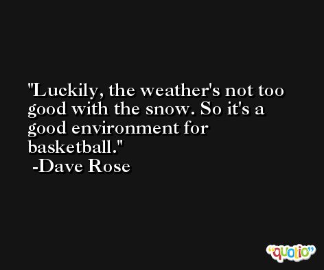 Luckily, the weather's not too good with the snow. So it's a good environment for basketball. -Dave Rose