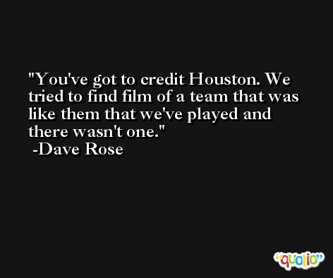 You've got to credit Houston. We tried to find film of a team that was like them that we've played and there wasn't one. -Dave Rose