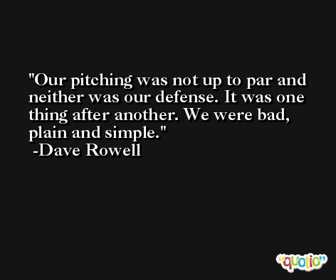 Our pitching was not up to par and neither was our defense. It was one thing after another. We were bad, plain and simple. -Dave Rowell