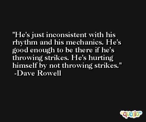 He's just inconsistent with his rhythm and his mechanics. He's good enough to be there if he's throwing strikes. He's hurting himself by not throwing strikes. -Dave Rowell
